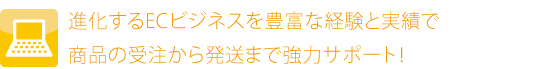 進化するECビジネスを豊富な経験と実績で商品の受注から発送まで強力サポート！
