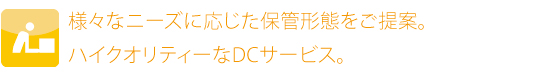 様々なニーズに応じた保管形態をご提案。ハイクオリティーなDCサービス